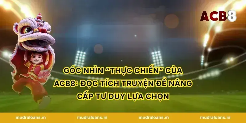 Góc nhìn “thực chiến” của acb8: đọc tích truyện để nâng cấp tư duy lựa chọn